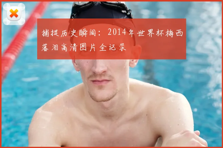 捕捉历史瞬间:2014年世界杯梅西落泪高清图片全记录