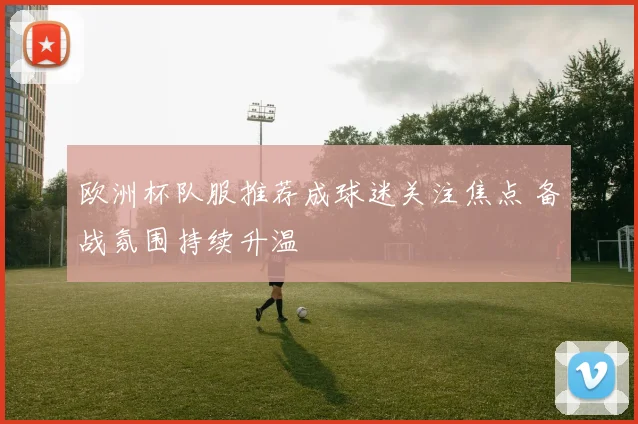 欧洲杯队服推荐成球迷关注焦点 备战氛围持续升温