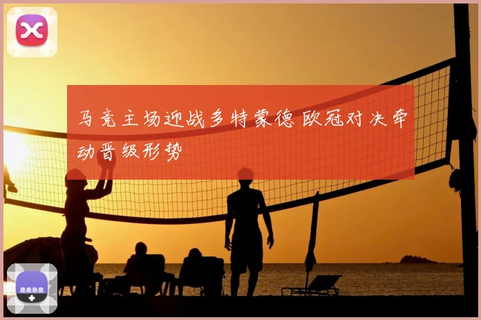 马竞主场迎战多特蒙德 欧冠对决牵动晋级形势
