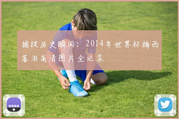 捕捉历史瞬间:2014年世界杯梅西落泪高清图片全记录