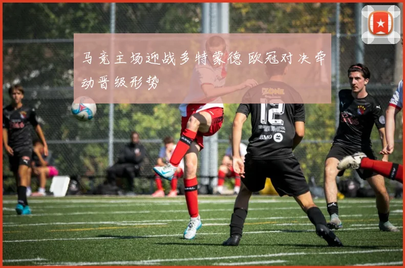 马竞主场迎战多特蒙德 欧冠对决牵动晋级形势