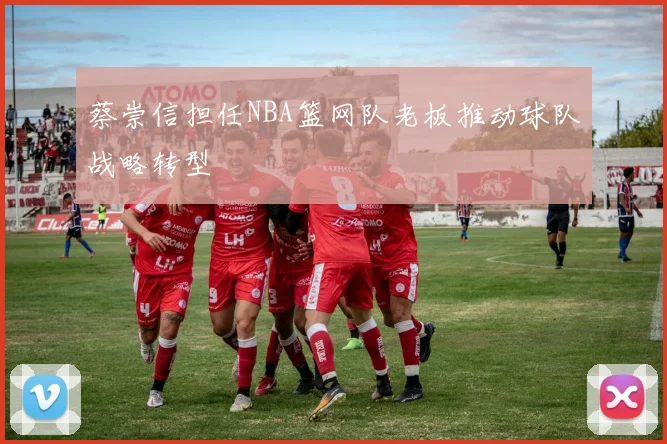 蔡崇信担任NBA篮网队老板推动球队战略转型