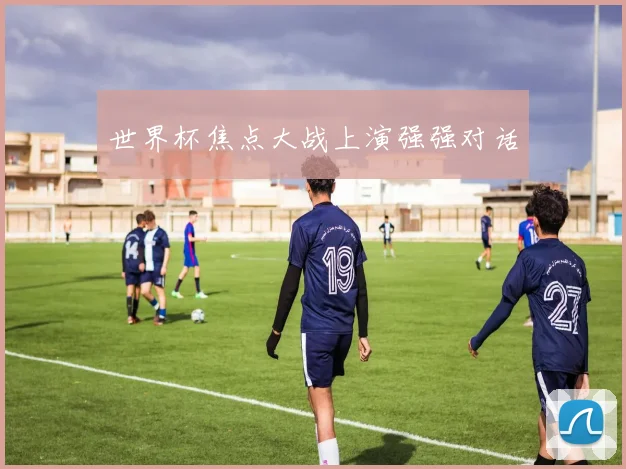 世界杯焦点大战上演强强对话
