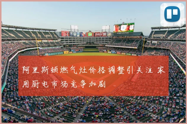 阿里斯顿燃气灶价格调整引关注 家用厨电市场竞争加剧