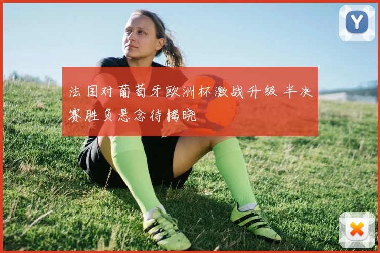 法国对葡萄牙欧洲杯激战升级 半决赛胜负悬念待揭晓