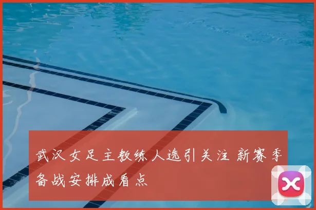 武汉女足主教练人选引关注 新赛季备战安排成看点