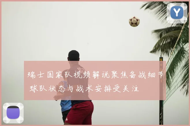 瑞士国家队视频解说聚焦备战细节 球队状态与战术安排受关注