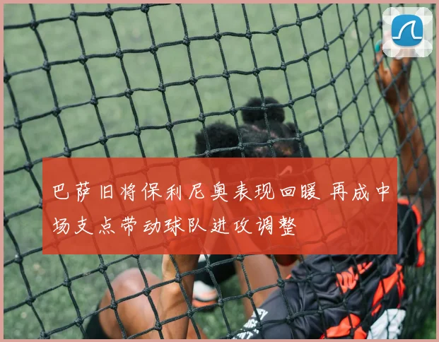 巴萨旧将保利尼奥表现回暖 再成中场支点带动球队进攻调整