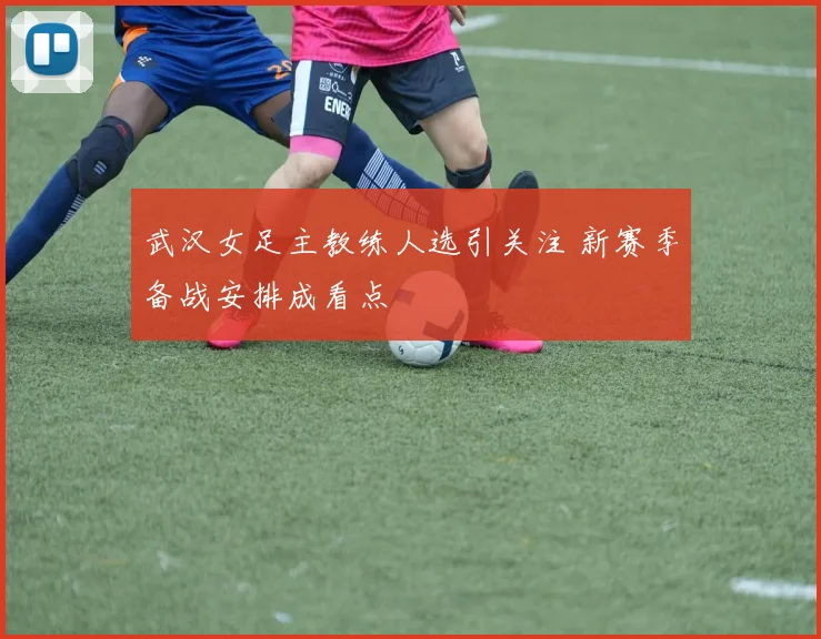 武汉女足主教练人选引关注 新赛季备战安排成看点