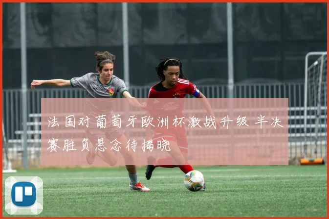 法国对葡萄牙欧洲杯激战升级 半决赛胜负悬念待揭晓