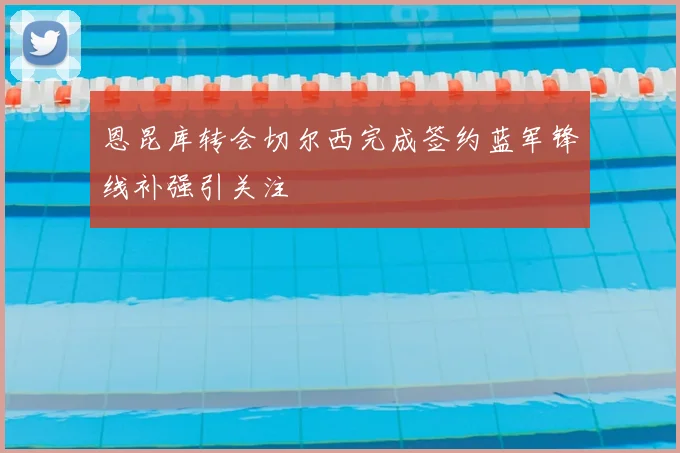 恩昆库转会切尔西完成签约蓝军锋线补强引关注