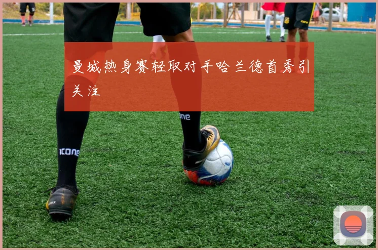 曼城热身赛轻取对手哈兰德首秀引关注