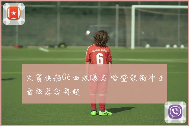 火箭快船G6回放曝光 哈登领衔冲击晋级悬念再起