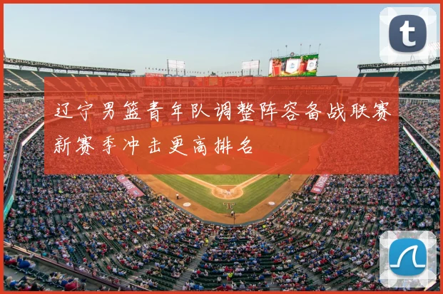 辽宁男篮青年队调整阵容备战联赛新赛季冲击更高排名