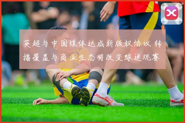 英超与中国媒体达成新版权协议 转播覆盖与商业生态将改变球迷观赛习惯