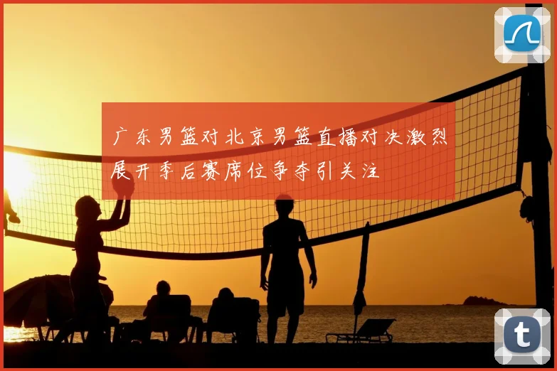 广东男篮对北京男篮直播对决激烈展开季后赛席位争夺引关注