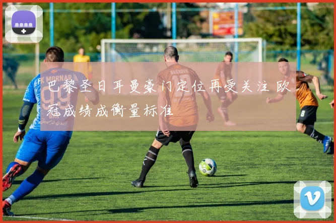 巴黎圣日耳曼豪门定位再受关注 欧冠成绩成衡量标准