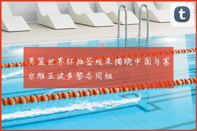 男篮世界杯抽签结果揭晓中国与塞尔维亚波多黎各同组