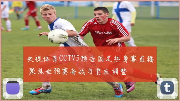 央视体育CCTV5预告国足热身赛直播 聚焦世预赛备战与首发调整