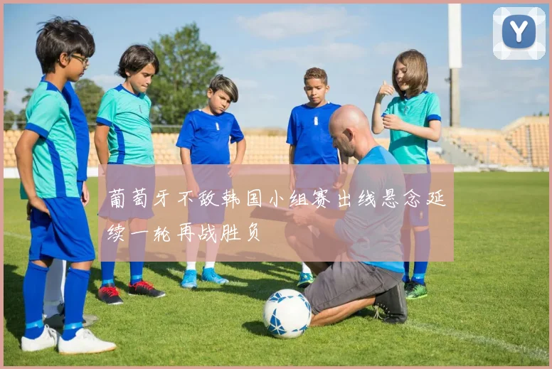 葡萄牙不敌韩国小组赛出线悬念延续一轮再战胜负