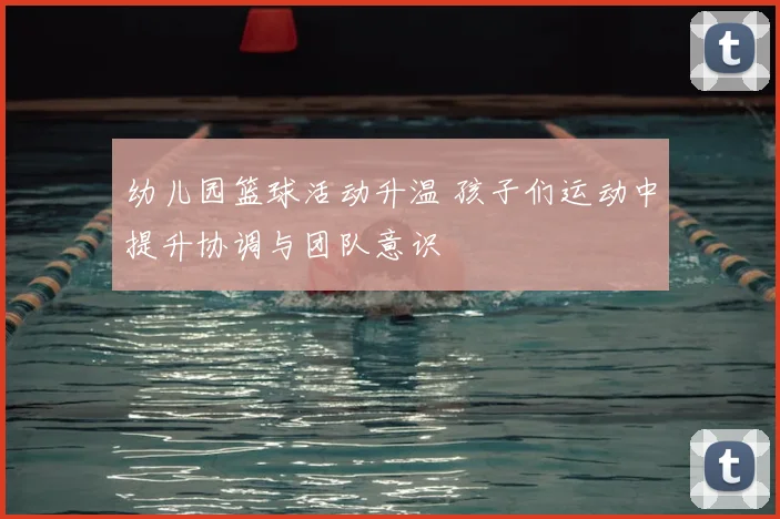 幼儿园篮球活动升温 孩子们运动中提升协调与团队意识