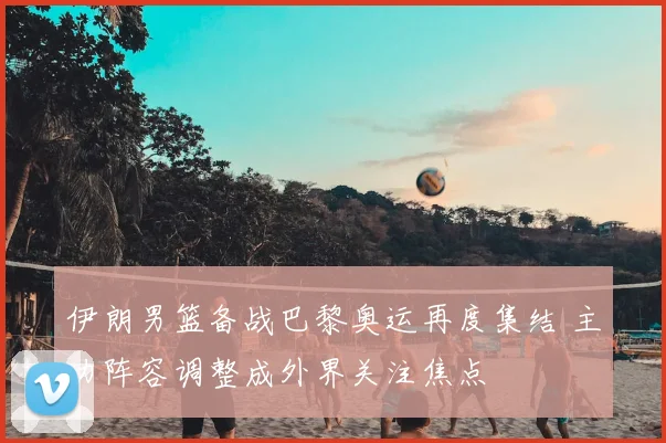 伊朗男篮备战巴黎奥运再度集结 主力阵容调整成外界关注焦点