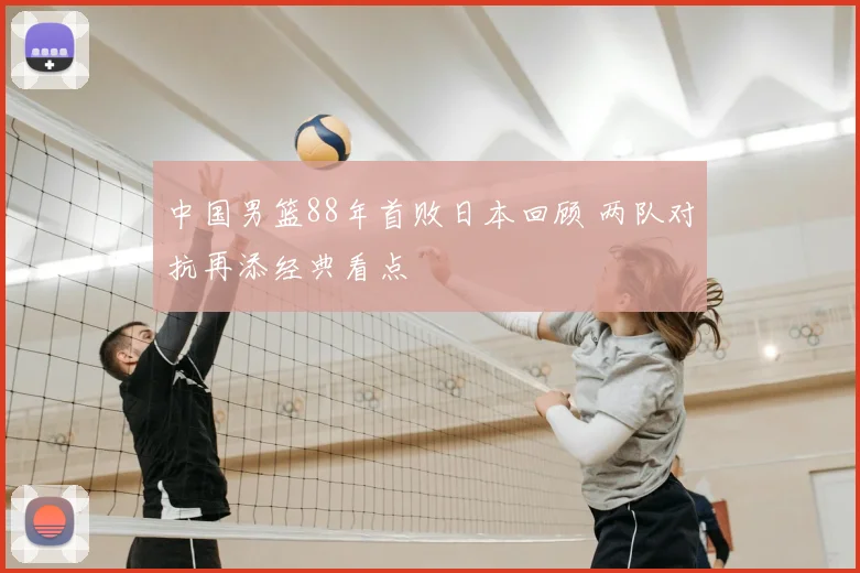 中国男篮88年首败日本回顾 两队对抗再添经典看点