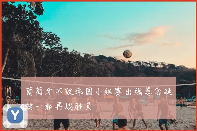 葡萄牙不敌韩国小组赛出线悬念延续一轮再战胜负