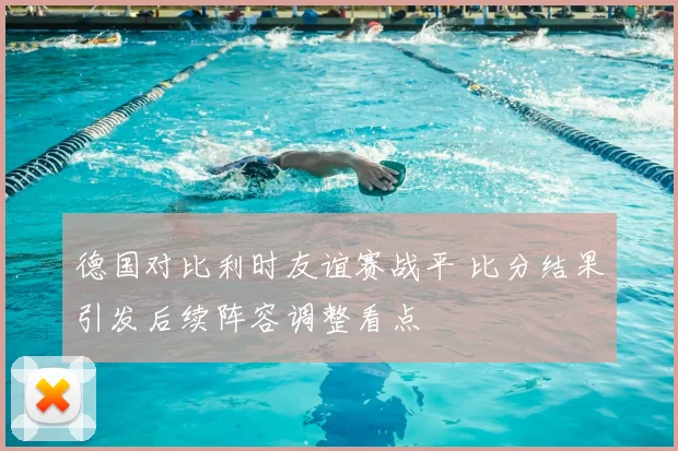 德国对比利时友谊赛战平 比分结果引发后续阵容调整看点