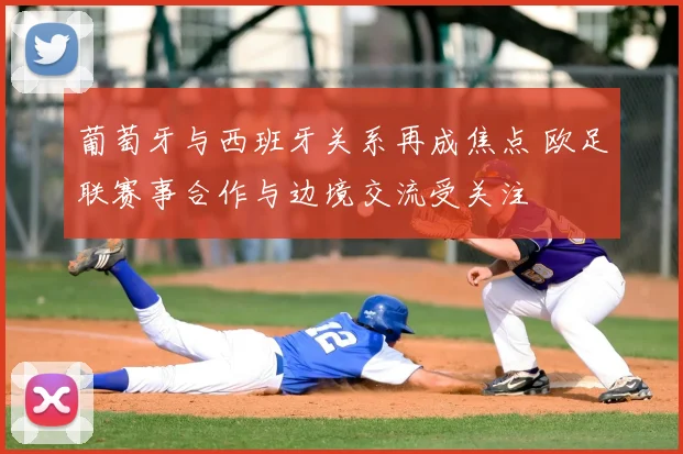 葡萄牙与西班牙关系再成焦点 欧足联赛事合作与边境交流受关注