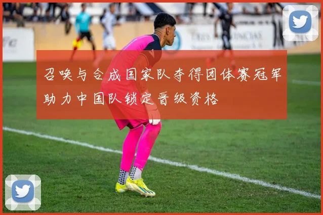 召唤与合成国家队夺得团体赛冠军助力中国队锁定晋级资格