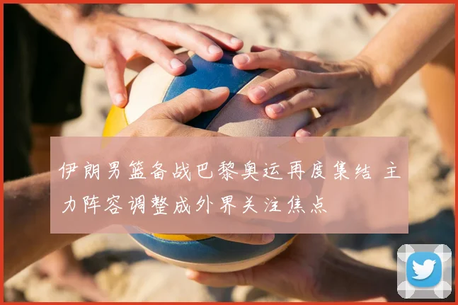 伊朗男篮备战巴黎奥运再度集结 主力阵容调整成外界关注焦点