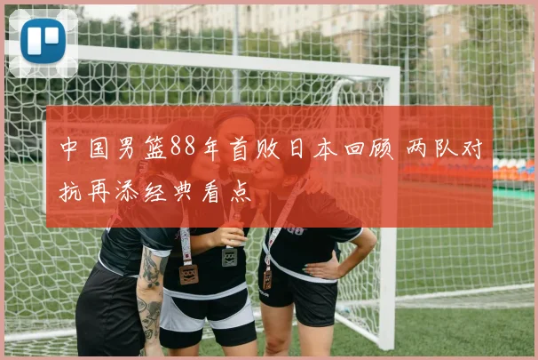 中国男篮88年首败日本回顾 两队对抗再添经典看点