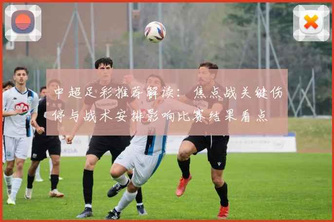 中超足彩推荐解读:焦点战关键伤停与战术安排影响比赛结果看点