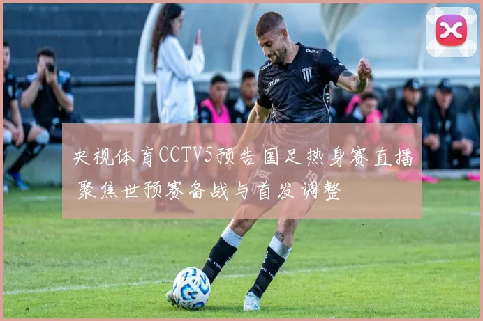 央视体育CCTV5预告国足热身赛直播 聚焦世预赛备战与首发调整