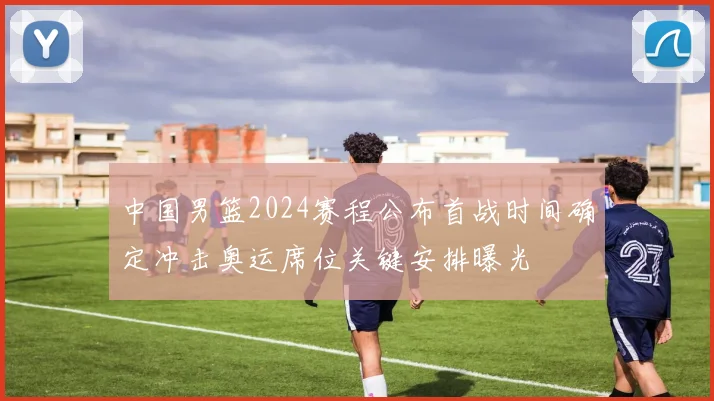 中国男篮2024赛程公布首战时间确定冲击奥运席位关键安排曝光