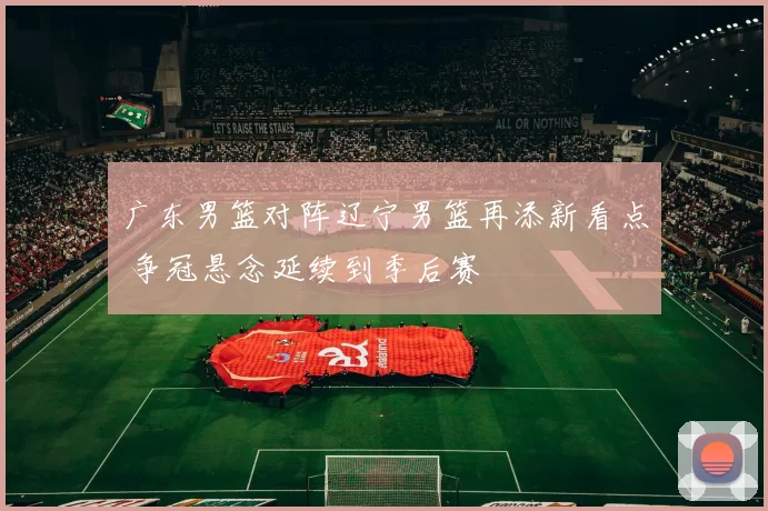 广东男篮对阵辽宁男篮再添新看点 争冠悬念延续到季后赛