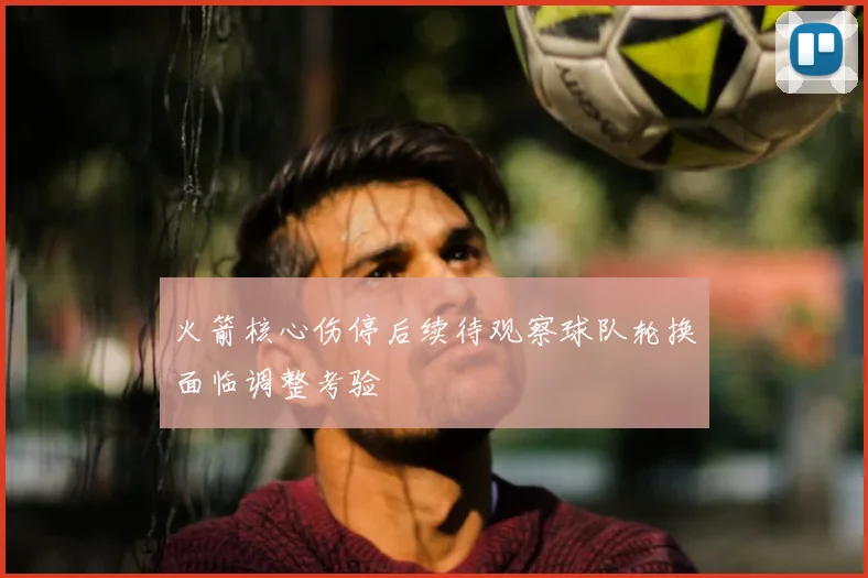 火箭核心伤停后续待观察球队轮换面临调整考验