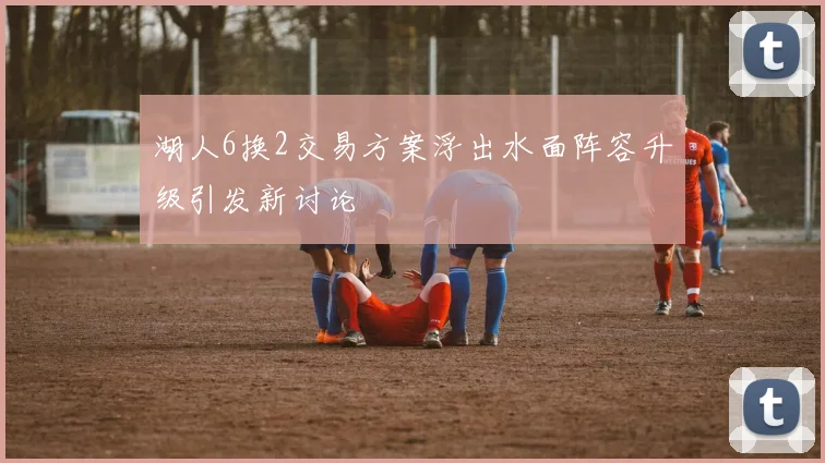 湖人6换2交易方案浮出水面阵容升级引发新讨论