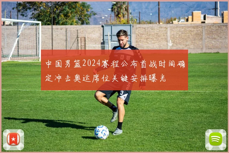 中国男篮2024赛程公布首战时间确定冲击奥运席位关键安排曝光