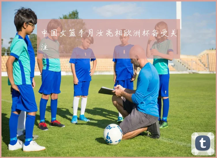 中国女篮李月汝亮相欧洲杯备受关注