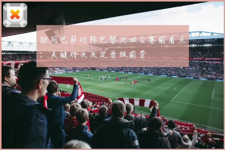 欧冠巴萨对阵巴黎次回合赛前看点：关键对决决定晋级前景