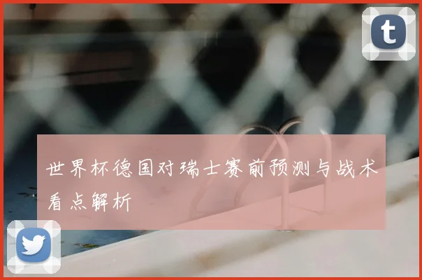 世界杯德国对瑞士赛前预测与战术看点解析