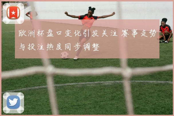欧洲杯盘口变化引发关注 赛事走势与投注热度同步调整