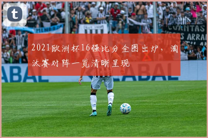 2021欧洲杯16强比分全图出炉，淘汰赛对阵一览清晰呈现