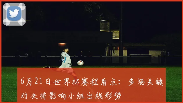6月21日世界杯赛程看点：多场关键对决将影响小组出线形势