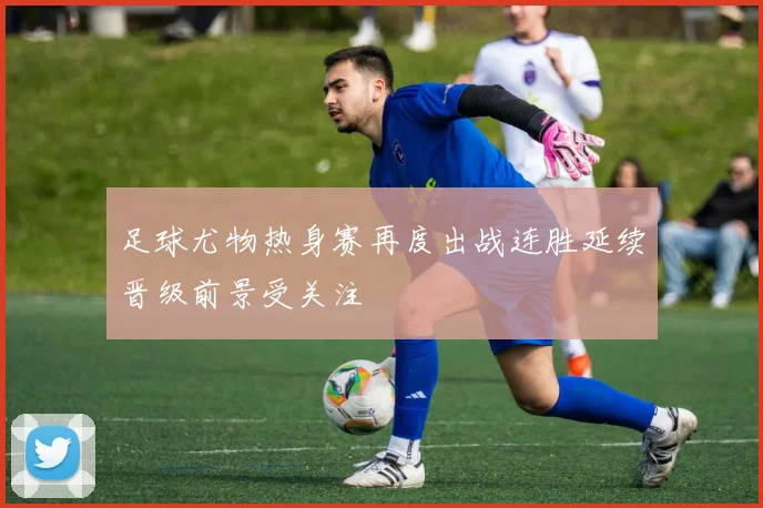 足球尤物热身赛再度出战连胜延续晋级前景受关注