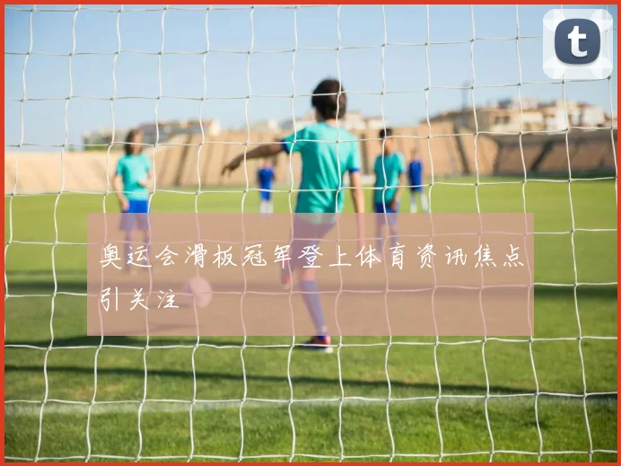 奥运会滑板冠军登上体育资讯焦点引关注