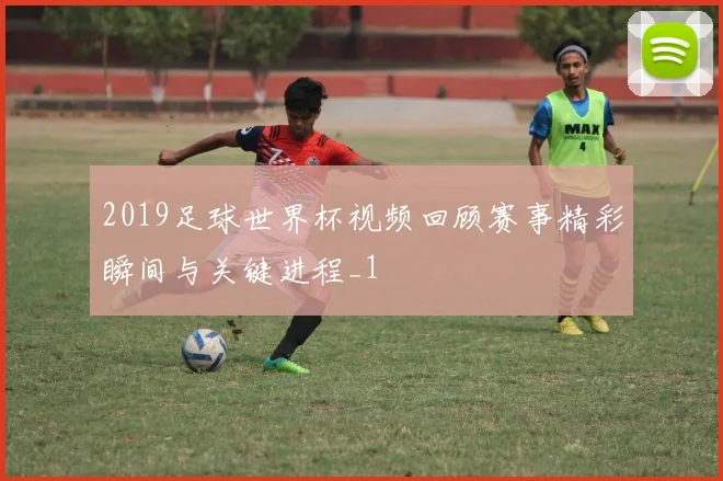 2019足球世界杯视频回顾赛事精彩瞬间与关键进程_1