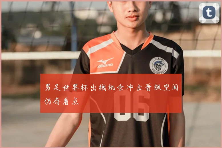 男足世界杯出线机会冲击晋级空间仍存看点